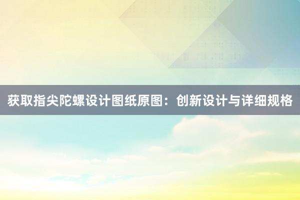 获取指尖陀螺设计图纸原图：创新设计与详细规格